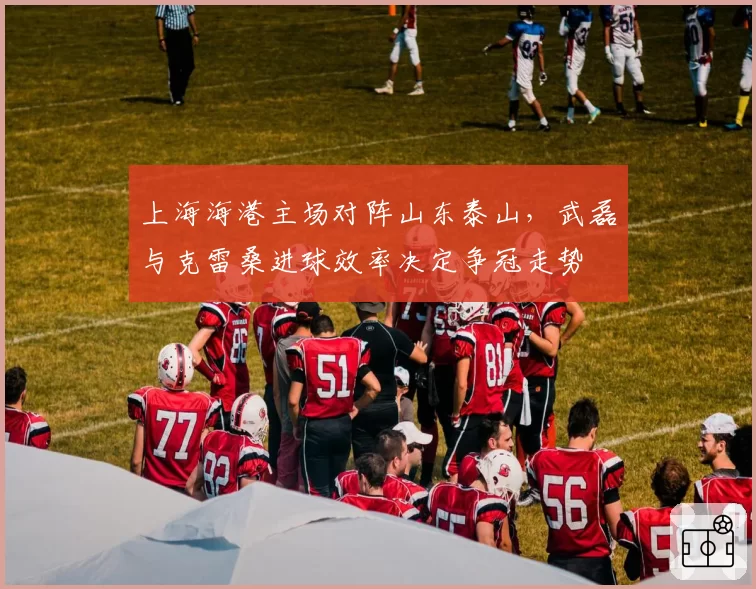 上海海港主场对阵山东泰山，武磊与克雷桑进球效率决定争冠走势