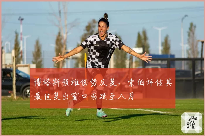 博塔斯颈椎伤势反复,索伯评估其最佳复出窗口或延至八月