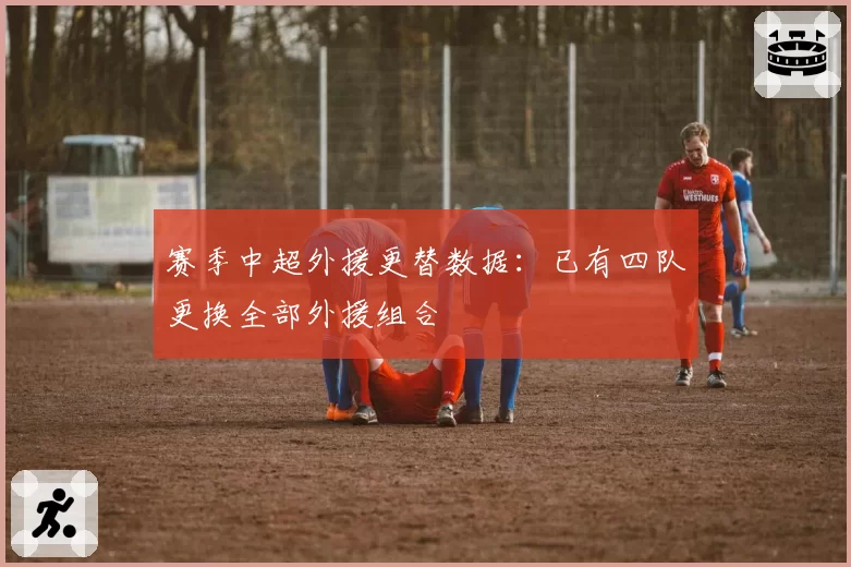 赛季中超外援更替数据：已有四队更换全部外援组合