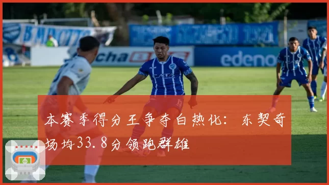 本赛季得分王争夺白热化:东契奇场均33.8分领跑群雄