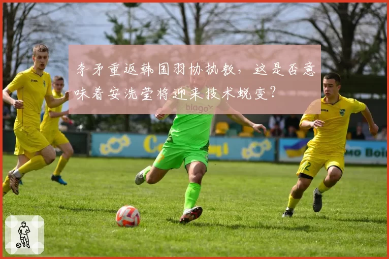 李矛重返韩国羽协执教，这是否意味着安洗莹将迎来技术蜕变？