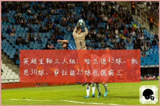 英超金靴三人组：哈兰德45球，凯恩30球，萨拉赫25球包揽前三
