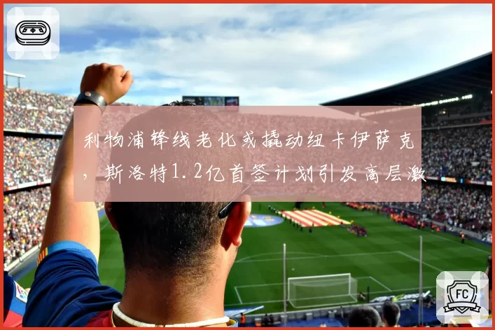 利物浦锋线老化或撬动纽卡伊萨克,斯洛特1.2亿首签计划引发高层激烈博弈