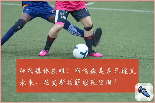 纽约媒体发难：布伦森是否已透支未来，尼克斯顶薪锁死空间？