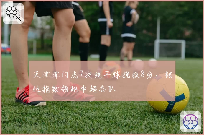 天津津门虎7次绝平球挽救8分，韧性指数领跑中超各队