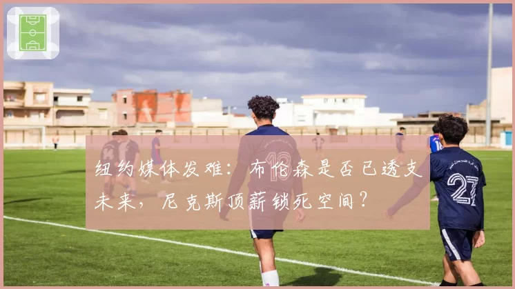 纽约媒体发难：布伦森是否已透支未来，尼克斯顶薪锁死空间？