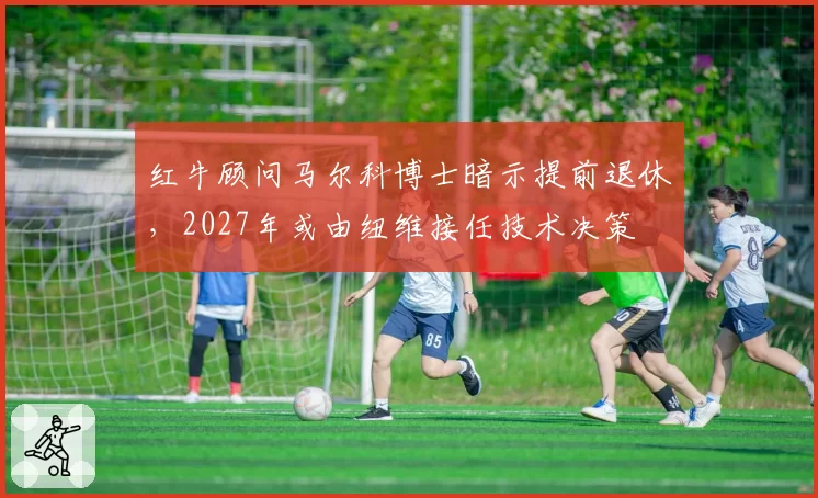 红牛顾问马尔科博士暗示提前退休,2027年或由纽维接任技术决策