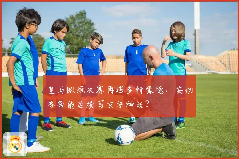 皇马欧冠决赛再遇多特蒙德，安切洛蒂能否续写玄学神话？