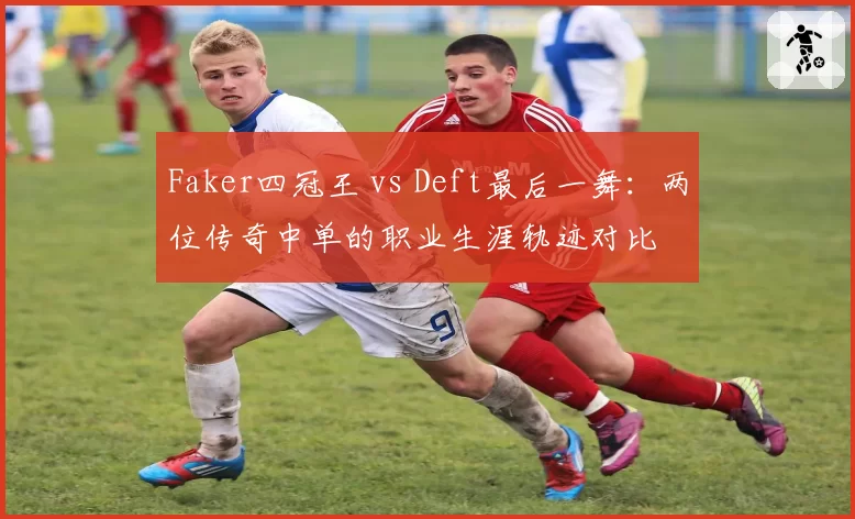 Faker四冠王 vs Deft最后一舞：两位传奇中单的职业生涯轨迹对比
