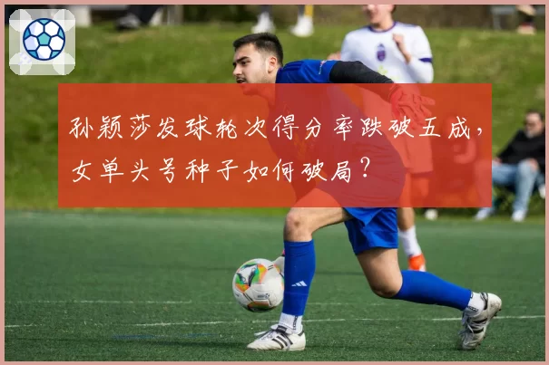 孙颖莎发球轮次得分率跌破五成，女单头号种子如何破局？