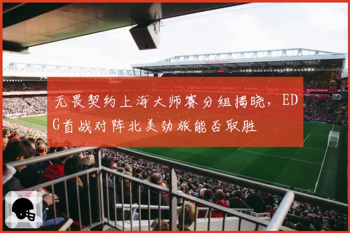 无畏契约上海大师赛分组揭晓,EDG首战对阵北美劲旅能否取胜