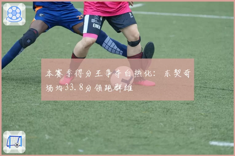 本赛季得分王争夺白热化:东契奇场均33.8分领跑群雄