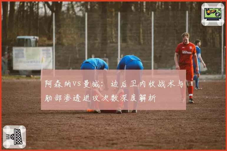阿森纳vs曼城：边后卫内收战术与肋部渗透进攻次数深度解析