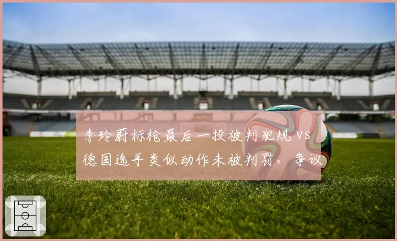 李玲蔚标枪最后一投被判犯规 vs 德国选手类似动作未被判罚，争议判罚丢金