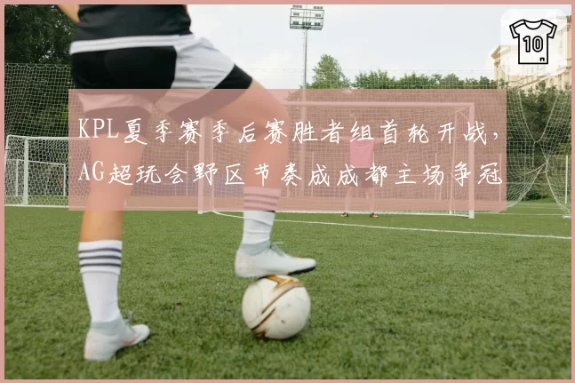 KPL夏季赛季后赛胜者组首轮开战，AG超玩会野区节奏成成都主场争冠胜负手