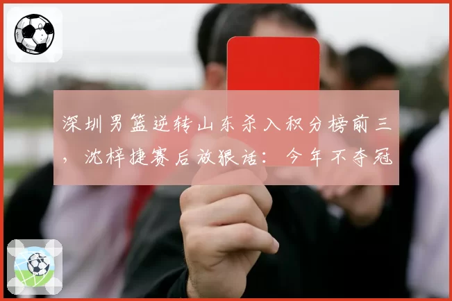 深圳男篮逆转山东杀入积分榜前三,沈梓捷赛后放狠话:今年不夺冠就是失败