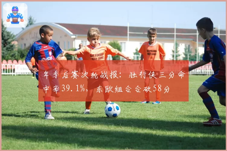 年季后赛次轮战报：独行侠三分命中率39.1%，东欧组合合砍58分