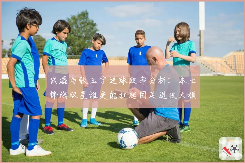 武磊与张玉宁进球效率分析：本土锋线双星谁更能扛起国足进攻大旗？