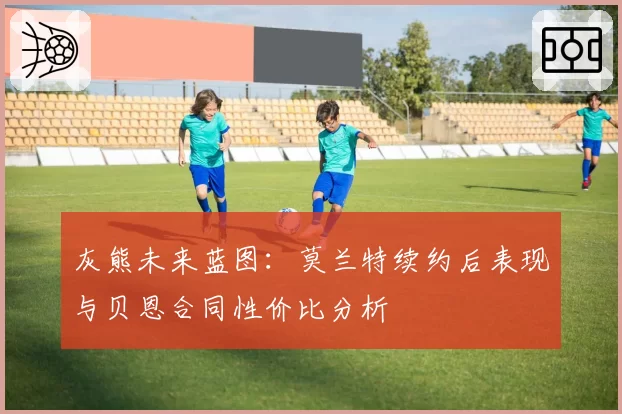 灰熊未来蓝图：莫兰特续约后表现与贝恩合同性价比分析