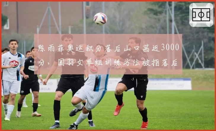 陈雨菲奥运积分落后山口茜近3000分，国羽女单组训练方法被指落后