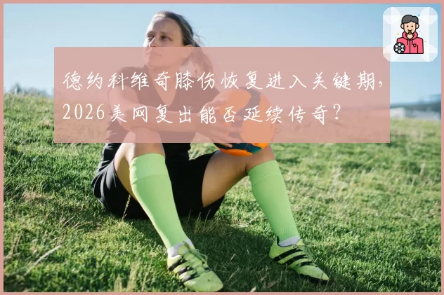 德约科维奇膝伤恢复进入关键期,2026美网复出能否延续传奇?