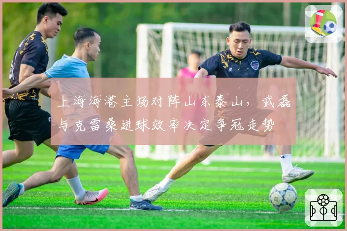 上海海港主场对阵山东泰山，武磊与克雷桑进球效率决定争冠走势