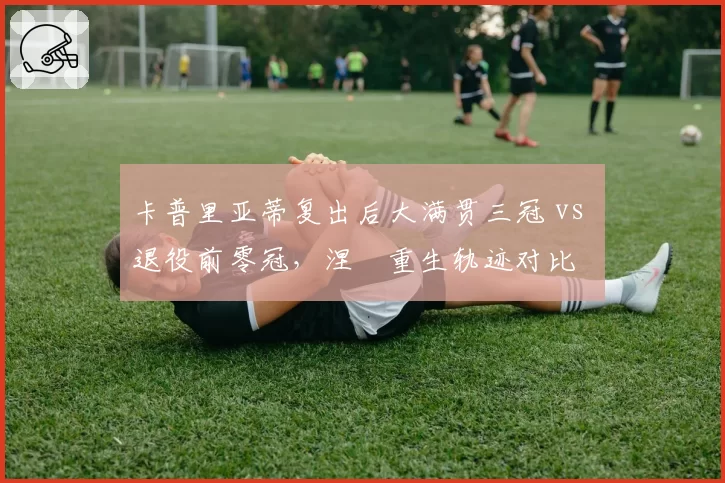 卡普里亚蒂复出后大满贯三冠 vs 退役前零冠，涅槃重生轨迹对比