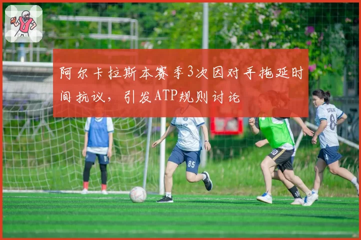 阿尔卡拉斯本赛季3次因对手拖延时间抗议，引发ATP规则讨论