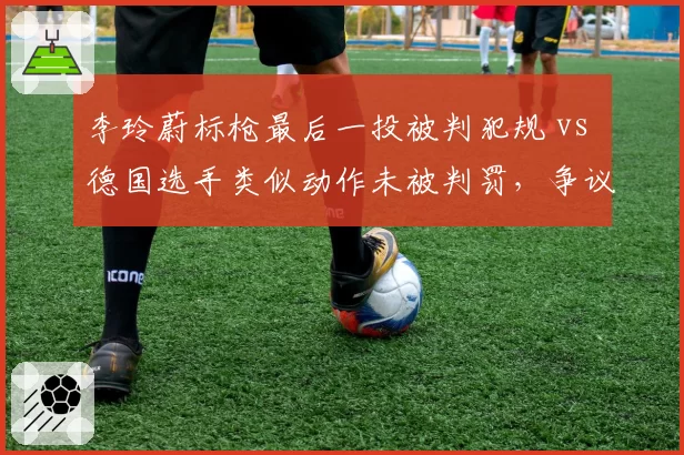 李玲蔚标枪最后一投被判犯规 vs 德国选手类似动作未被判罚，争议判罚丢金