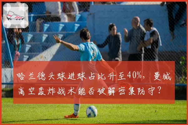 哈兰德头球进球占比升至40%，曼城高空轰炸战术能否破解密集防守？