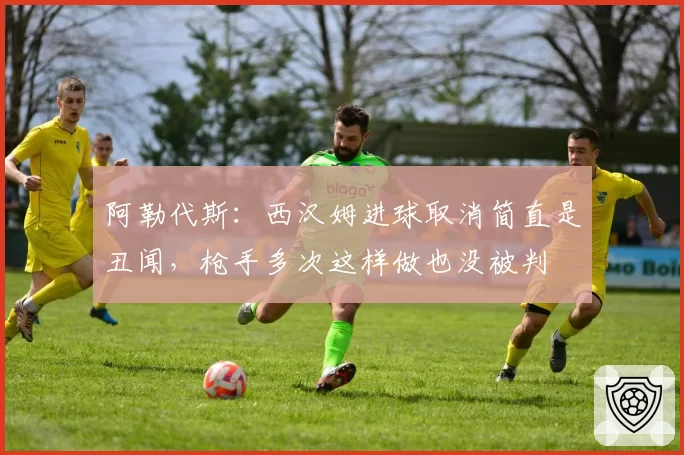 阿勒代斯：西汉姆进球取消简直是丑闻，枪手多次这样做也没被判