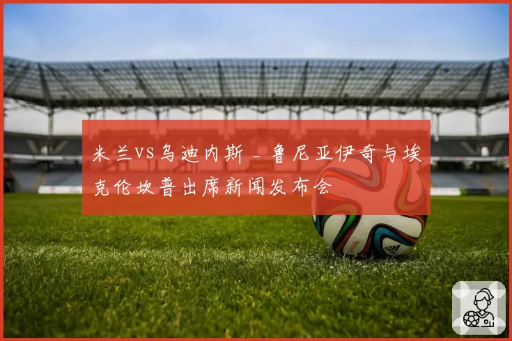 米兰vs乌迪内斯 _ 鲁尼亚伊奇与埃克伦坎普出席新闻发布会