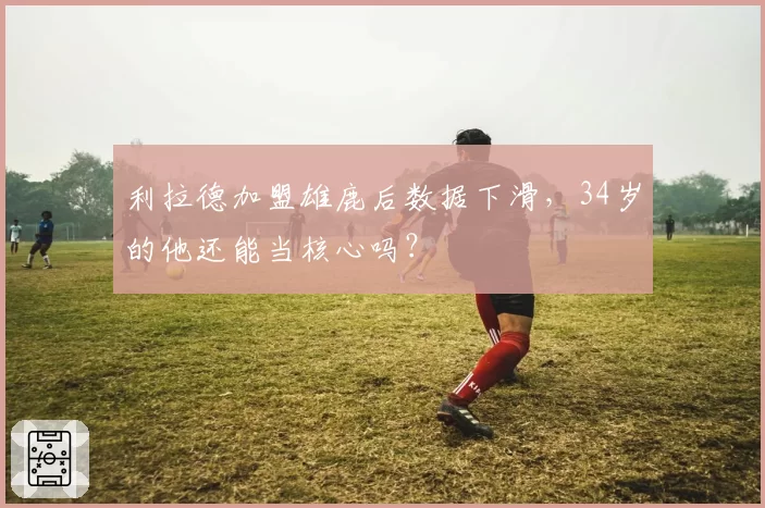 利拉德加盟雄鹿后数据下滑，34岁的他还能当核心吗？