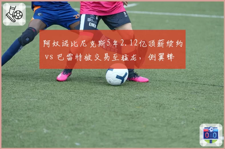 阿奴诺比尼克斯5年2.12亿顶薪续约 vs 巴雷特被交易至猛龙，侧翼锋线价值评估体系分歧