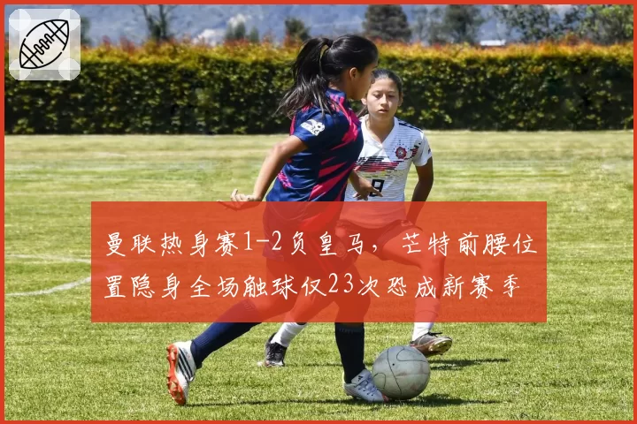 曼联热身赛1-2负皇马，芒特前腰位置隐身全场触球仅23次恐成新赛季软肋？