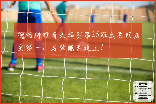 德约科维奇大满贯第25冠成男网历史第一，后辈能否追上？
