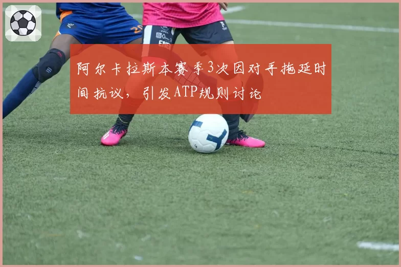 阿尔卡拉斯本赛季3次因对手拖延时间抗议，引发ATP规则讨论