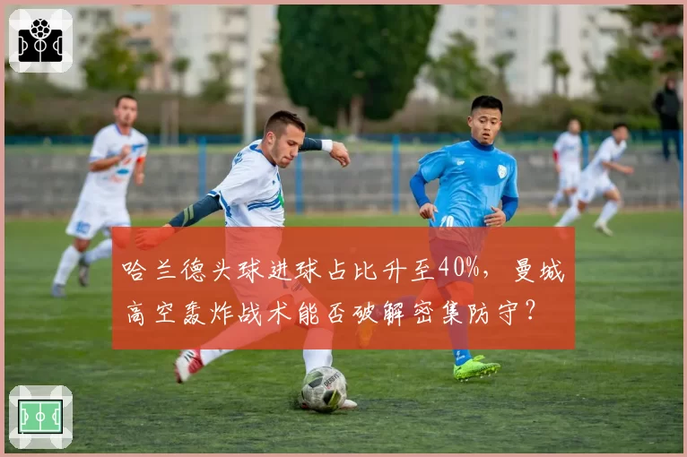 哈兰德头球进球占比升至40%，曼城高空轰炸战术能否破解密集防守？