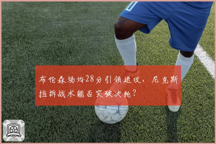 布伦森场均28分引领进攻，尼克斯挡拆战术能否突破次轮？