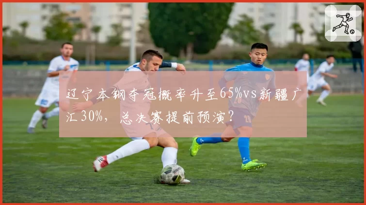辽宁本钢夺冠概率升至65%vs新疆广汇30%,总决赛提前预演?