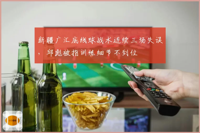 新疆广汇底线球战术连续三场失误，邱彪被指训练细节不到位