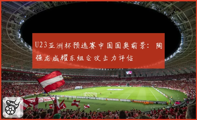 U23亚洲杯预选赛中国国奥前景：陶强龙成耀东组合攻击力评估