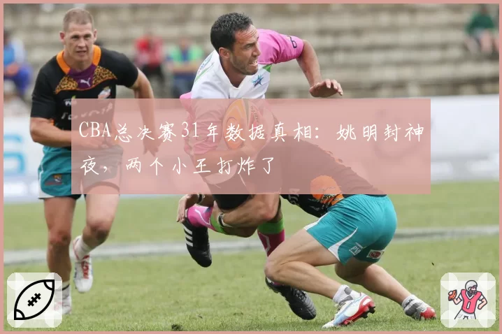 CBA总决赛31年数据真相：姚明封神夜，两个小王打炸了
