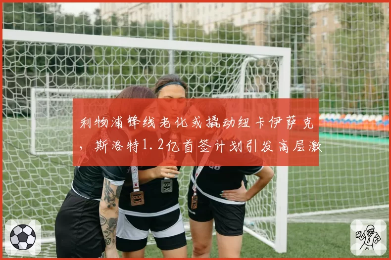 利物浦锋线老化或撬动纽卡伊萨克,斯洛特1.2亿首签计划引发高层激烈博弈
