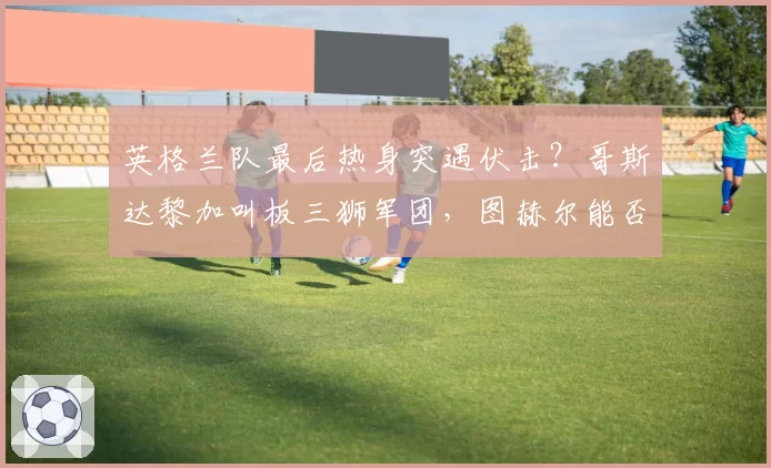 英格兰队最后热身突遇伏击?哥斯达黎加叫板三狮军团,图赫尔能否锁定世界杯首发