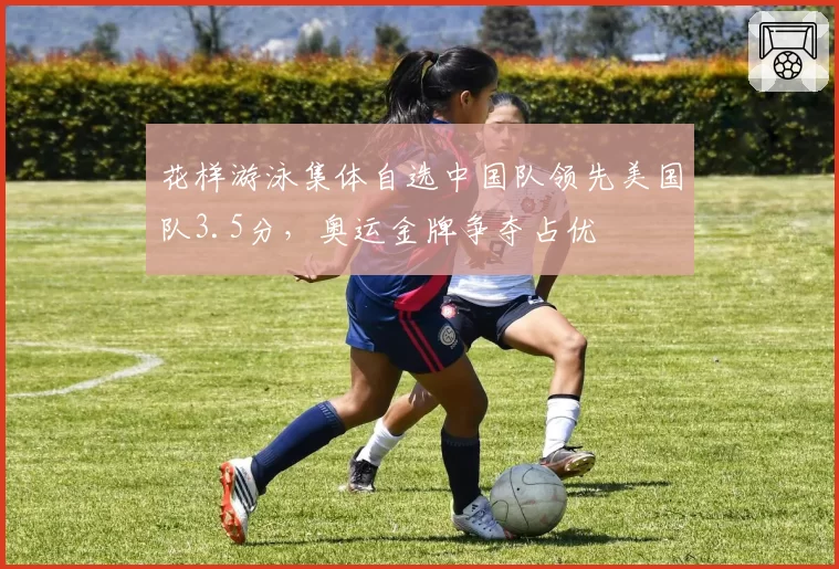 花样游泳集体自选中国队领先美国队3.5分，奥运金牌争夺占优