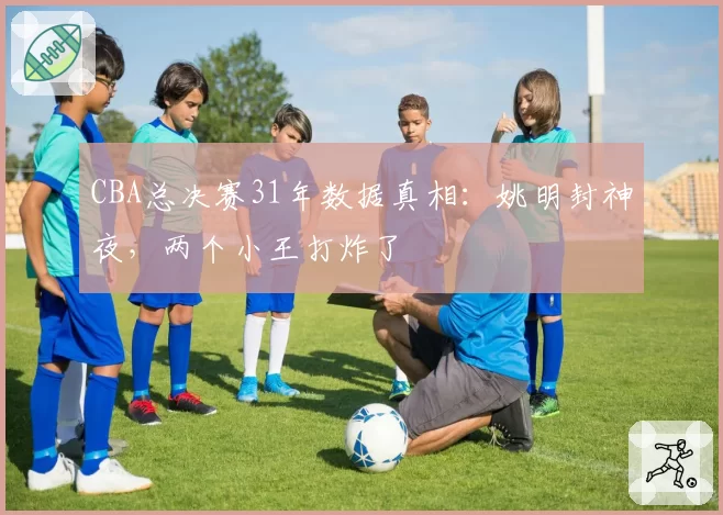 CBA总决赛31年数据真相：姚明封神夜，两个小王打炸了
