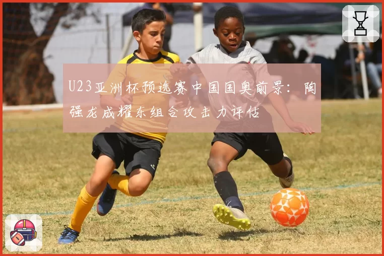 U23亚洲杯预选赛中国国奥前景：陶强龙成耀东组合攻击力评估