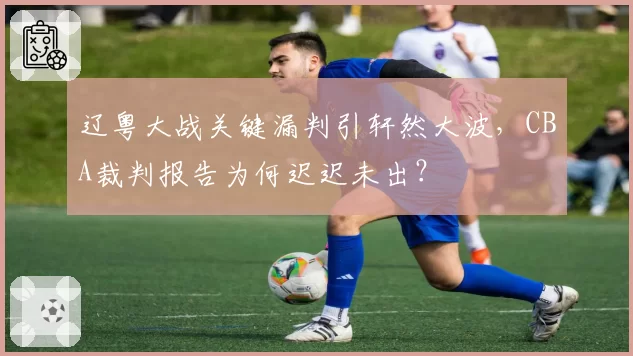 辽粤大战关键漏判引轩然大波，CBA裁判报告为何迟迟未出？