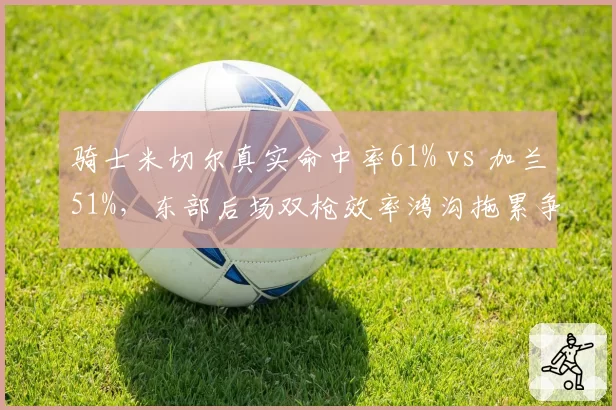 骑士米切尔真实命中率61% vs 加兰51%,东部后场双枪效率鸿沟拖累争冠